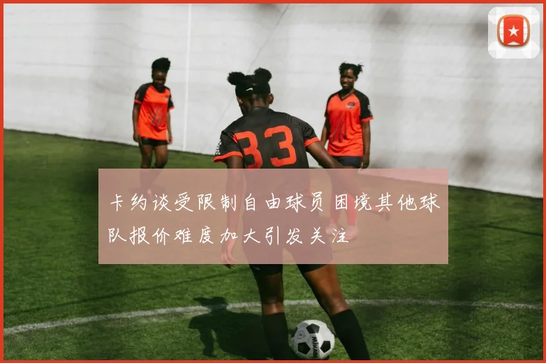 卡约谈受限制自由球员困境其他球队报价难度加大引发关注