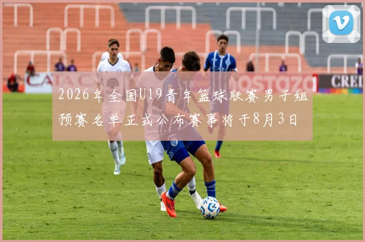 2026年全国U19青年篮球联赛男子组预赛名单正式公布赛事将于8月3日拉开帷幕